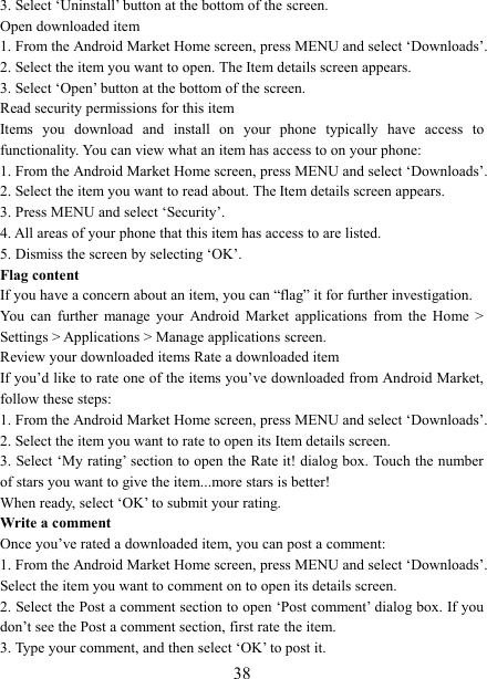   383. Select &lsquo;Uninstall&rsquo; button at the bottom of the screen.   Open downloaded item 1. From the Android Market Home screen, press MENU and select &lsquo;Downloads&rsquo;. 2. Select the item you want to open. The Item details screen appears.   3. Select &lsquo;Open&rsquo; button at the bottom of the screen. Read security permissions for this item Items  you  download  and  install  on  your  phone  typically  have  access  to functionality. You can view what an item has access to on your phone: 1. From the Android Market Home screen, press MENU and select &lsquo;Downloads&rsquo;. 2. Select the item you want to read about. The Item details screen appears.   3. Press MENU and select &lsquo;Security&rsquo;. 4. All areas of your phone that this item has access to are listed.   5. Dismiss the screen by selecting &lsquo;OK&rsquo;.   Flag content If you have a concern about an item, you can &ldquo;flag&rdquo; it for further investigation.   You  can  further  manage  your  Android  Market  applications  from  the  Home  > Settings > Applications > Manage applications screen.   Review your downloaded items Rate a downloaded item   If you&rsquo;d like to rate one of the items you&rsquo;ve downloaded from Android Market, follow these steps:   1. From the Android Market Home screen, press MENU and select &lsquo;Downloads&rsquo;. 2. Select the item you want to rate to open its Item details screen.   3. Select &lsquo;My rating&rsquo; section to open the Rate it! dialog box. Touch the number of stars you want to give the item...more stars is better! When ready, select &lsquo;OK&rsquo; to submit your rating.   Write a comment   Once you&rsquo;ve rated a downloaded item, you can post a comment:   1. From the Android Market Home screen, press MENU and select &lsquo;Downloads&rsquo;. Select the item you want to comment on to open its details screen.   2. Select the Post a comment section to open &lsquo;Post comment&rsquo; dialog box. If you don&rsquo;t see the Post a comment section, first rate the item.   3. Type your comment, and then select &lsquo;OK&rsquo; to post it. 