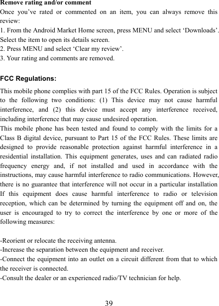   39Remove rating and/or comment   Once  you&rsquo;ve  rated  or  commented  on  an  item,  you  can  always  remove  this review: 1. From the Android Market Home screen, press MENU and select &lsquo;Downloads&rsquo;. Select the item to open its details screen. 2. Press MENU and select &lsquo;Clear my review&rsquo;. 3. Your rating and comments are removed. FCC Regulations: This mobile phone complies with part 15 of the FCC Rules. Operation is subject to  the  following  two  conditions:  (1)  This  device  may  not  cause  harmful interference,  and  (2)  this  device  must  accept  any  interference  received, including interference that may cause undesired operation. This  mobile  phone  has  been  tested  and  found  to  comply  with  the  limits for  a Class B digital  device, pursuant to Part  15 of the FCC  Rules.  These limits are designed  to  provide  reasonable  protection  against  harmful  interference  in  a residential  installation.  This  equipment  generates,  uses  and  can  radiated  radio frequency  energy  and,  if  not  installed  and  used  in  accordance  with  the instructions, may cause harmful interference to radio communications. However, there is  no guarantee that interference will not occur in a particular installation If  this  equipment  does  cause  harmful  interference  to  radio  or  television reception,  which  can  be  determined  by  turning  the  equipment  off  and  on,  the user  is  encouraged  to  try  to  correct  the  interference  by  one  or  more  of  the following measures:  -Reorient or relocate the receiving antenna. -Increase the separation between the equipment and receiver. -Connect the  equipment into  an outlet on a circuit different from that to which the receiver is connected. -Consult the dealer or an experienced radio/TV technician for help.  