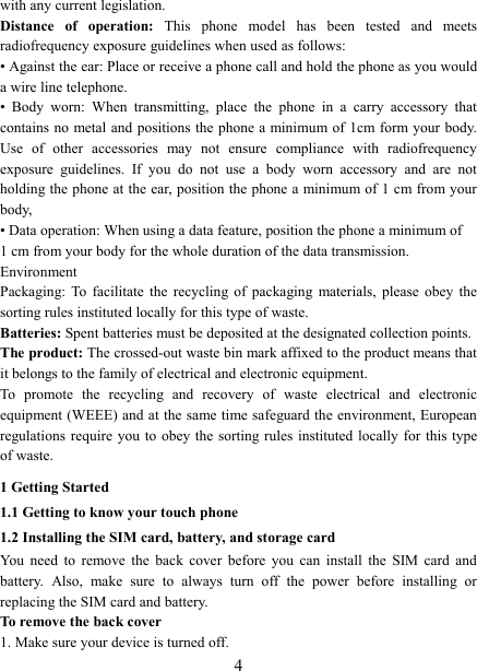   4 with any current legislation. Distance  of  operation:  This  phone  model  has  been  tested  and  meets radiofrequency exposure guidelines when used as follows: &bull; Against the ear: Place or receive a phone call and hold the phone as you would a wire line telephone. &bull;  Body  worn:  When  transmitting,  place  the  phone  in  a  carry  accessory  that contains no  metal and positions the phone a minimum of 1cm form your body. Use  of  other  accessories  may  not  ensure  compliance  with  radiofrequency exposure  guidelines.  If  you  do  not  use  a  body  worn  accessory  and  are  not holding the phone at the ear, position the phone a minimum of 1 cm from your body, &bull; Data operation: When using a data feature, position the phone a minimum of   1 cm from your body for the whole duration of the data transmission. Environment Packaging:  To  facilitate  the  recycling  of  packaging  materials,  please  obey  the sorting rules instituted locally for this type of waste. Batteries: Spent batteries must be deposited at the designated collection points. The product: The crossed-out waste bin mark affixed to the product means that it belongs to the family of electrical and electronic equipment. To  promote  the  recycling  and  recovery  of  waste  electrical  and  electronic equipment (WEEE) and at the same time safeguard the environment, European regulations require you  to  obey the  sorting rules instituted  locally for this type of waste. 1 Getting Started 1.1 Getting to know your touch phone 1.2 Installing the SIM card, battery, and storage card You  need  to  remove  the  back  cover  before  you  can  install  the  SIM  card  and battery.  Also,  make  sure  to  always  turn  off  the  power  before  installing  or replacing the SIM card and battery. To remove the back cover   1. Make sure your device is turned off. 