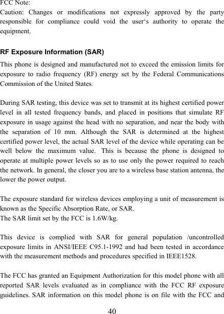   40FCC Note: Caution:  Changes  or  modifications  not  expressly  approved  by  the  party responsible  for  compliance  could  void  the  user&lsquo;s  authority  to  operate  the equipment. RF Exposure Information (SAR) This phone  is designed and manufactured not  to exceed the emission limits for exposure  to  radio  frequency  (RF)  energy  set  by  the  Federal  Communications Commission of the United States.    During SAR testing, this device was set to transmit at its highest certified power level  in  all  tested  frequency  bands,  and  placed  in  positions  that  simulate  RF exposure in usage  against the  head  with no  separation, and near the body with the  separation  of  10  mm.  Although  the  SAR  is  determined  at  the  highest certified power level, the actual SAR level of the device while operating can be well  below  the  maximum  value.   This  is  because  the  phone  is  designed  to operate at multiple  power  levels so as  to  use only the  power required to reach the network. In general, the closer you are to a wireless base station antenna, the lower the power output.  The exposure standard for wireless devices employing a unit of measurement is known as the Specific Absorption Rate, or SAR.  The SAR limit set by the FCC is 1.6W/kg.   This  device  is  complied  with  SAR  for  general  population  /uncontrolled exposure  limits  in  ANSI/IEEE  C95.1-1992  and  had been tested in accordance with the measurement methods and procedures specified in IEEE1528.  The FCC has granted an Equipment Authorization for this model phone with all reported  SAR  levels  evaluated  as  in  compliance  with  the  FCC  RF  exposure guidelines. SAR  information  on  this  model phone is on  file  with the FCC and 