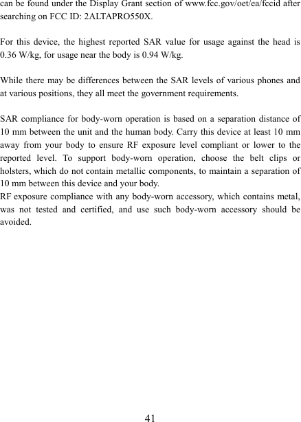   41can be found under the Display Grant section of www.fcc.gov/oet/ea/fccid after searching on FCC ID: 2ALTAPRO550X.  For  this  device,  the  highest  reported  SAR  value  for  usage  against  the  head  is 0.36 W/kg, for usage near the body is 0.94 W/kg.  While there  may be differences between the SAR levels of  various phones and at various positions, they all meet the government requirements.  SAR compliance for body-worn operation  is based on a  separation distance of 10 mm between the unit and the human body. Carry this device at least 10 mm away  from  your  body  to  ensure  RF  exposure  level  compliant  or  lower  to  the reported  level.  To  support  body-worn  operation,  choose  the  belt  clips  or holsters, which do not contain metallic components, to maintain a separation of 10 mm between this device and your body.   RF exposure compliance with any body-worn accessory, which contains metal, was  not  tested  and  certified,  and  use  such  body-worn  accessory  should  be avoided.  