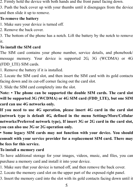   5 2. Firmly hold the device with both hands and the front panel facing down.   3. Push the back cover up with your thumbs until it disengages from the device and then slide it up to remove.   To remove the battery   1. Make sure your device is turned off. 2. Remove the back cover. 3. The bottom of the phone has a notch. Lift the battery by the notch to remove it.     To install the SIM card   The  SIM  card  contains  your  phone  number,  service  details,  and  phonebook/ message  memory.  Your  device  is  supported  2G,  3G  (WCDMA)  or  4G (FDD_LTE) SIM cards.   1. Remove the battery if it is installed.   2. Locate the SIM card slot, and then insert the SIM card with its gold contacts facing down and its cut-off corner facing out the card slot.   3. Slide the SIM card completely into the slot. Note: &bull; The phone  can  be  supported  the  double SIM cards. The card slot will be supported 3G (WCDMA) or 4G SIM card (FDD_LTE), but one SIM card can use 4G networks only. If  you  need  to  use  4G  operation,  please  insert  4G  card  in  the  card  slot (network  type  is  default  4G,  defined  in  the  menu  Settings/More/Cellular networks/Preferred network type), If insert 3G or 2G card in the card slot, you can also use 3G or 2G operation only. &bull;  Some  legacy  SIM  cards  may  not  function  with  your  device.  You  should consult with your service provider for a replacement SIM card. There may be fees for this service.   To install a memory card To  have  additional  storage  for  your  images,  videos,  music,  and  files,  you  can purchase a memory card and install it into your device. 1. Make sure that your device is turned off, and then remove the back cover. 2. Locate the memory card slot on the upper part of the exposed right panel. 3. Insert the memory card into the slot with its gold contacts facing down until it 