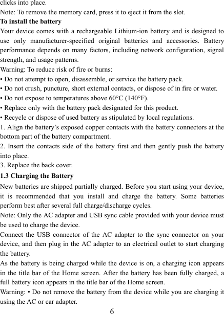   6 clicks into place.     Note: To remove the memory card, press it to eject it from the slot. To install the battery Your  device comes with a  rechargeable Lithium-ion battery and is  designed to use  only  manufacturer-specified  original  batteries  and  accessories.  Battery performance depends on many factors, including network configuration, signal strength, and usage patterns.         Warning: To reduce risk of fire or burns: &bull; Do not attempt to open, disassemble, or service the battery pack. &bull; Do not crush, puncture, short external contacts, or dispose of in fire or water.   &bull; Do not expose to temperatures above 60&deg;C (140&deg;F).   &bull; Replace only with the battery pack designated for this product. &bull; Recycle or dispose of used battery as stipulated by local regulations.     1. Align the battery&rsquo;s exposed copper contacts with the battery connectors at the bottom part of the battery compartment.     2.  Insert the contacts side of the  battery  first  and  then  gently  push  the  battery into place.   3. Replace the back cover. 1.3 Charging the Battery New batteries are shipped partially charged. Before you start using your device, it  is  recommended  that  you  install  and  charge  the  battery.  Some  batteries perform best after several full charge/discharge cycles.     Note: Only the AC adapter and USB sync cable provided with your device must be used to charge the device.   Connect  the  USB  connector  of  the  AC  adapter  to  the  sync  connector  on  your device, and then plug in the AC adapter  to an electrical outlet to start charging the battery.     As the battery is being charged while the device is on, a charging icon appears in the title  bar of the  Home screen. After the battery  has been fully charged, a full battery icon appears in the title bar of the Home screen.     Warning: &bull; Do not remove the battery from the device while you are charging it using the AC or car adapter.   