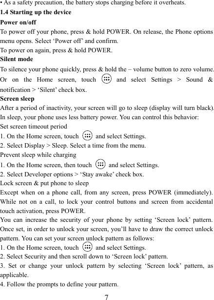   7 &bull; As a safety precaution, the battery stops charging before it overheats. 1.4 Starting up the device Power on/off   To power off your phone, press &amp; hold POWER. On release, the Phone options menu opens. Select &lsquo;Power off&rsquo; and confirm.   To power on again, press &amp; hold POWER. Silent mode   To silence your phone quickly, press &amp; hold the &ndash; volume button to zero volume. Or  on  the  Home  screen,  touch    and  select  Settings  >  Sound  &amp; notification > &lsquo;Silent&rsquo; check box.   Screen sleep   After a period of inactivity, your screen will go to sleep (display will turn black). In sleep, your phone uses less battery power. You can control this behavior:   Set screen timeout period 1. On the Home screen, touch   and select Settings.   2. Select Display > Sleep. Select a time from the menu.   Prevent sleep while charging 1. On the Home screen, then touch   and select Settings.   2. Select Developer options > &lsquo;Stay awake&rsquo; check box.   Lock screen &amp; put phone to sleep   Except  when  on  a  phone  call,  from  any  screen,  press  POWER  (immediately). While  not  on  a  call,  to  lock  your  control  buttons  and  screen  from  accidental touch activation, press POWER. You  can  increase  the  security  of  your  phone  by  setting  &lsquo;Screen  lock&rsquo;  pattern. Once set, in order to unlock your screen, you&rsquo;ll have to draw the correct unlock pattern. You can set your screen unlock pattern as follows:   1. On the Home screen, touch    and select Settings.   2. Select Security and then scroll down to &lsquo;Screen lock&rsquo; pattern. 3.  Set  or  change  your  unlock  pattern  by  selecting  &lsquo;Screen  lock&rsquo;  pattern,  as applicable. 4. Follow the prompts to define your pattern.   