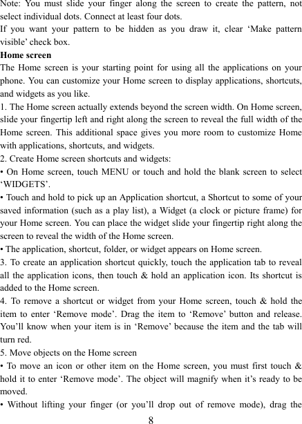   8 Note:  You  must  slide  your  finger  along  the  screen  to  create  the  pattern,  not select individual dots. Connect at least four dots. If  you  want  your  pattern  to  be  hidden  as  you  draw  it,  clear  &lsquo;Make  pattern visible&rsquo; check box.   Home screen The  Home  screen  is  your  starting  point  for  using  all  the  applications  on  your phone. You can customize your Home screen to display applications, shortcuts, and widgets as you like.   1. The Home screen actually extends beyond the screen width. On Home screen, slide your fingertip left and right along the screen to reveal the full width of the Home screen. This additional space gives you more room to  customize Home with applications, shortcuts, and widgets.   2. Create Home screen shortcuts and widgets:   &bull; On Home screen,  touch  MENU or touch  and hold the blank  screen  to select &lsquo;WIDGETS&rsquo;. &bull; Touch and hold to pick up an Application shortcut, a Shortcut to some of your saved information  (such as  a play  list), a Widget (a clock or picture frame) for your Home screen. You can place the widget slide your fingertip right along the screen to reveal the width of the Home screen. &bull; The application, shortcut, folder, or widget appears on Home screen.   3. To create an application shortcut quickly,  touch the application tab to reveal all the application  icons,  then touch &amp; hold an application icon. Its shortcut is added to the Home screen. 4.  To  remove  a  shortcut  or  widget  from  your  Home  screen,  touch  &amp;  hold  the item  to  enter  &lsquo;Remove  mode&rsquo;.  Drag  the  item  to  &lsquo;Remove&rsquo;  button  and  release. You&rsquo;ll  know when  your  item is  in &lsquo;Remove&rsquo;  because the item and the  tab  will turn red. 5. Move objects on the Home screen   &bull; To  move  an  icon  or  other  item on the Home  screen,  you  must first touch &amp; hold it  to enter &lsquo;Remove mode&rsquo;. The object will magnify when it&rsquo;s ready to be moved.   &bull;  Without  lifting  your  finger  (or  you&rsquo;ll  drop  out  of  remove  mode),  drag  the 