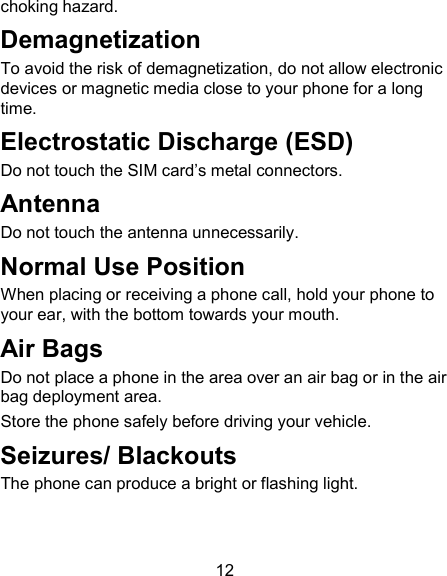 12 choking hazard. Demagnetization To avoid the risk of demagnetization, do not allow electronic devices or magnetic media close to your phone for a long time. Electrostatic Discharge (ESD) Do not touch the SIM card&rsquo;s metal connectors. Antenna Do not touch the antenna unnecessarily. Normal Use Position When placing or receiving a phone call, hold your phone to your ear, with the bottom towards your mouth. Air Bags Do not place a phone in the area over an air bag or in the air bag deployment area. Store the phone safely before driving your vehicle. Seizures/ Blackouts The phone can produce a bright or flashing light. 