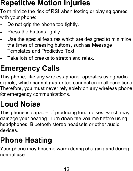 13 Repetitive Motion Injuries To minimize the risk of RSI when texting or playing games with your phone:  Do not grip the phone too tightly.  Press the buttons lightly.  Use the special features which are designed to minimize the times of pressing buttons, such as Message Templates and Predictive Text.  Take lots of breaks to stretch and relax. Emergency Calls This phone, like any wireless phone, operates using radio signals, which cannot guarantee connection in all conditions. Therefore, you must never rely solely on any wireless phone for emergency communications. Loud Noise This phone is capable of producing loud noises, which may damage your hearing. Turn down the volume before using headphones, Bluetooth stereo headsets or other audio devices. Phone Heating Your phone may become warm during charging and during normal use. 