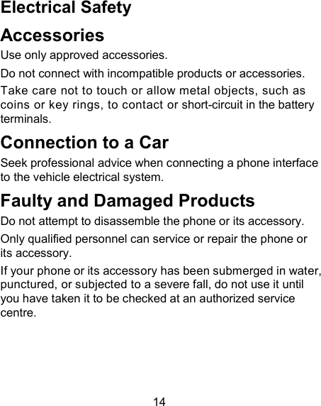 14 Electrical Safety Accessories Use only approved accessories. Do not connect with incompatible products or accessories. Take care not to touch or allow metal objects, such as coins or key rings, to contact or short-circuit in the battery terminals. Connection to a Car Seek professional advice when connecting a phone interface to the vehicle electrical system. Faulty and Damaged Products Do not attempt to disassemble the phone or its accessory. Only qualified personnel can service or repair the phone or its accessory. If your phone or its accessory has been submerged in water, punctured, or subjected to a severe fall, do not use it until you have taken it to be checked at an authorized service centre. 