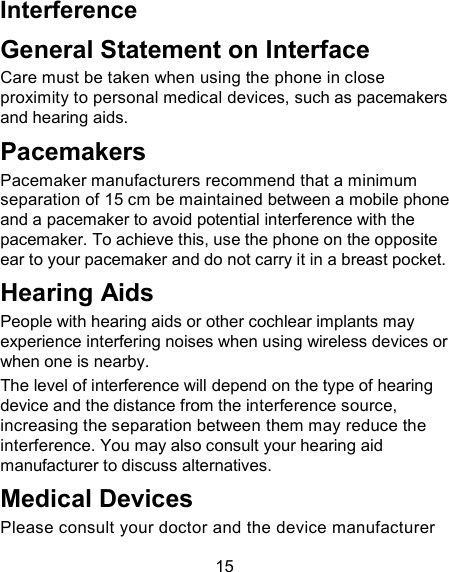 15 Interference   General Statement on Interface Care must be taken when using the phone in close proximity to personal medical devices, such as pacemakers and hearing aids. Pacemakers Pacemaker manufacturers recommend that a minimum separation of 15 cm be maintained between a mobile phone and a pacemaker to avoid potential interference with the pacemaker. To achieve this, use the phone on the opposite ear to your pacemaker and do not carry it in a breast pocket. Hearing Aids People with hearing aids or other cochlear implants may experience interfering noises when using wireless devices or when one is nearby. The level of interference will depend on the type of hearing device and the distance from the interference source, increasing the separation between them may reduce the interference. You may also consult your hearing aid manufacturer to discuss alternatives. Medical Devices Please consult your doctor and the device manufacturer 
