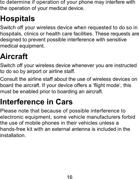16 to determine if operation of your phone may interfere with the operation of your medical device. Hospitals Switch off your wireless device when requested to do so in hospitals, clinics or health care facilities. These requests are designed to prevent possible interference with sensitive medical equipment. Aircraft Switch off your wireless device whenever you are instructed to do so by airport or airline staff. Consult the airline staff about the use of wireless devices on board the aircraft. If your device offers a &lsquo;flight mode&rsquo;, this must be enabled prior to boarding an aircraft. Interference in Cars Please note that because of possible interference to electronic equipment, some vehicle manufacturers forbid the use of mobile phones in their vehicles unless a hands-free kit with an external antenna is included in the installation. 