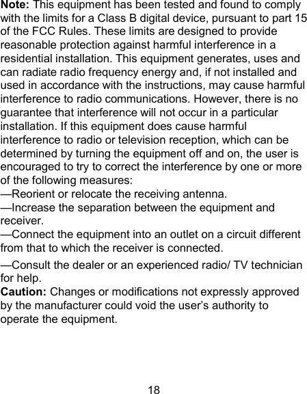 18 Note: This equipment has been tested and found to comply with the limits for a Class B digital device, pursuant to part 15 of the FCC Rules. These limits are designed to provide reasonable protection against harmful interference in a residential installation. This equipment generates, uses and can radiate radio frequency energy and, if not installed and used in accordance with the instructions, may cause harmful interference to radio communications. However, there is no guarantee that interference will not occur in a particular installation. If this equipment does cause harmful interference to radio or television reception, which can be determined by turning the equipment off and on, the user is encouraged to try to correct the interference by one or more of the following measures: &mdash;Reorient or relocate the receiving antenna. &mdash;Increase the separation between the equipment and receiver. &mdash;Connect the equipment into an outlet on a circuit different from that to which the receiver is connected. &mdash;Consult the dealer or an experienced radio/ TV technician for help. Caution: Changes or modifications not expressly approved by the manufacturer could void the user&rsquo;s authority to operate the equipment.  