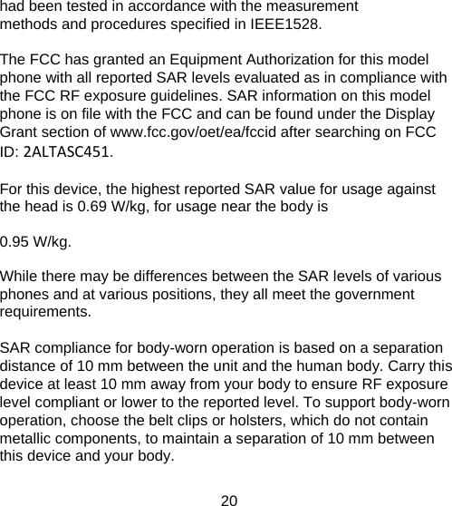 had been tested in accordance with the measurement methods and procedures specified in IEEE1528.   The FCC has granted an Equipment Authorization for this model phone with all reported SAR levels evaluated as in compliance with the FCC RF exposure guidelines. SAR information on this model phone is on file with the FCC and can be found under the Display Grant section of www.fcc.gov/oet/ea/fccid after searching on FCC ID: 2ALTASC451.   For this device, the highest reported SAR value for usage against the head is 0.69 W/kg, for usage near the body is      0.95 W/kg.   While there may be differences between the SAR levels of various phones and at various positions, they all meet the government requirements.   SAR compliance for body-worn operation is based on a separation distance of 10 mm between the unit and the human body. Carry this device at least 10 mm away from your body to ensure RF exposure level compliant or lower to the reported level. To support body-worn operation, choose the belt clips or holsters, which do not contain metallic components, to maintain a separation of 10 mm between this device and your body.   20   