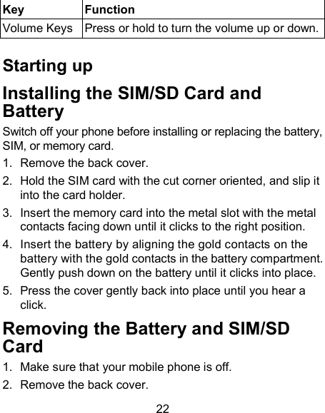 22 Key  Function Volume Keys  Press or hold to turn the volume up or down.  Starting up Installing the SIM/SD Card and Battery  Switch off your phone before installing or replacing the battery, SIM, or memory card.   1.  Remove the back cover. 2.  Hold the SIM card with the cut corner oriented, and slip it into the card holder.   3.  Insert the memory card into the metal slot with the metal contacts facing down until it clicks to the right position. 4.  Insert the battery by aligning the gold contacts on the battery with the gold contacts in the battery compartment. Gently push down on the battery until it clicks into place. 5.  Press the cover gently back into place until you hear a click. Removing the Battery and SIM/SD Card 1.  Make sure that your mobile phone is off. 2.  Remove the back cover. 