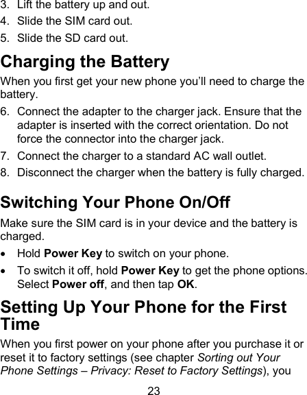 23 3.  Lift the battery up and out. 4.  Slide the SIM card out. 5.  Slide the SD card out. Charging the Battery When you first get your new phone you&rsquo;ll need to charge the battery. 6.  Connect the adapter to the charger jack. Ensure that the adapter is inserted with the correct orientation. Do not force the connector into the charger jack. 7.  Connect the charger to a standard AC wall outlet. 8.  Disconnect the charger when the battery is fully charged. Switching Your Phone On/Off   Make sure the SIM card is in your device and the battery is charged.     Hold Power Key to switch on your phone.   To switch it off, hold Power Key to get the phone options. Select Power off, and then tap OK. Setting Up Your Phone for the First Time   When you first power on your phone after you purchase it or reset it to factory settings (see chapter Sorting out Your Phone Settings &ndash; Privacy: Reset to Factory Settings), you 