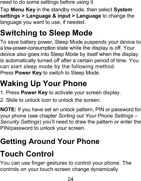 24 need to do some settings before using it. Tap Menu Key in the standby mode, then select System settings > Language &amp; input > Language to change the language you want to use, if needed. Switching to Sleep Mode To save battery power, Sleep Mode suspends your device to a low-power-consumption state while the display is off. Your device also goes into Sleep Mode by itself when the display is automatically turned off after a certain period of time. You can start sleep mode by the following method.   Press Power Key to switch to Sleep Mode. Waking Up Your Phone 1. Press Power Key to activate your screen display. 2. Slide to unlock icon to unlock the screen. NOTE: If you have set an unlock pattern, PIN or password for your phone (see chapter Sorting out Your Phone Settings &ndash; Security Settings) you&rsquo;ll need to draw the pattern or enter the PIN/password to unlock your screen. Getting Around Your Phone Touch Control You can use finger gestures to control your phone. The controls on your touch-screen change dynamically 