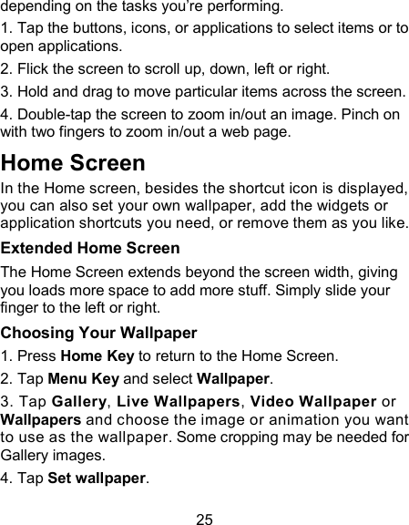 25 depending on the tasks you&rsquo;re performing. 1. Tap the buttons, icons, or applications to select items or to open applications. 2. Flick the screen to scroll up, down, left or right. 3. Hold and drag to move particular items across the screen. 4. Double-tap the screen to zoom in/out an image. Pinch on with two fingers to zoom in/out a web page. Home Screen In the Home screen, besides the shortcut icon is displayed, you can also set your own wallpaper, add the widgets or application shortcuts you need, or remove them as you like.   Extended Home Screen The Home Screen extends beyond the screen width, giving you loads more space to add more stuff. Simply slide your finger to the left or right.   Choosing Your Wallpaper     1. Press Home Key to return to the Home Screen.   2. Tap Menu Key and select Wallpaper.   3. Tap Gallery, Live Wallpapers, Video Wallpaper or Wallpapers and choose the image or animation you want to use as the wallpaper. Some cropping may be needed for Gallery images.   4. Tap Set wallpaper.   