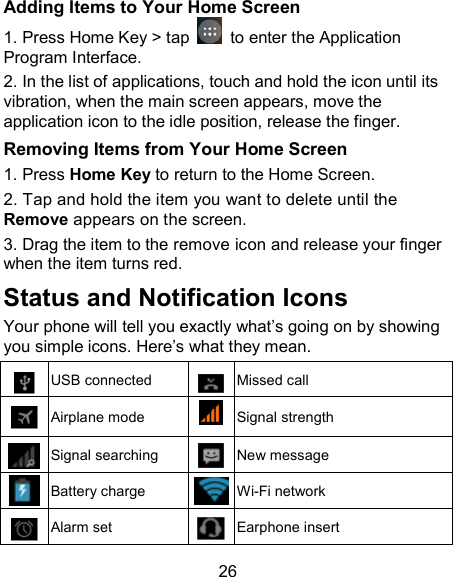 26 Adding Items to Your Home Screen 1. Press Home Key > tap    to enter the Application Program Interface. 2. In the list of applications, touch and hold the icon until its vibration, when the main screen appears, move the application icon to the idle position, release the finger. Removing Items from Your Home Screen 1. Press Home Key to return to the Home Screen.   2. Tap and hold the item you want to delete until the Remove appears on the screen. 3. Drag the item to the remove icon and release your finger when the item turns red. Status and Notification Icons Your phone will tell you exactly what&rsquo;s going on by showing you simple icons. Here&rsquo;s what they mean.  USB connected  Missed call  Airplane mode  Signal strength  Signal searching  New message  Battery charge  Wi-Fi network  Alarm set  Earphone insert 