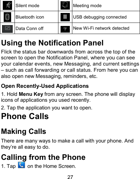 27  Silent mode  Meeting mode  Bluetooth icon  USB debugging connected  Data Conn off  New Wi-Fi network detected  Using the Notification Panel                       Flick the status bar downwards from across the top of the screen to open the Notification Panel, where you can see your calendar events, new Messaging, and current settings &ndash; such as call forwarding or call status. From here you can also open new Messaging, reminders, etc.    Open Recently-Used Applications 1. Hold Menu Key from any screen. The phone will display icons of applications you used recently. 2. Tap the application you want to open. Phone Calls Making Calls There are many ways to make a call with your phone. And they&rsquo;re all easy to do. Calling from the Phone 1. Tap    on the Home Screen.  