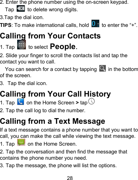 28 2. Enter the phone number using the on-screen keypad. Tap    to delete wrong digits. 3.Tap the dial icon. TIPS: To make international calls, hold    to enter the &ldquo;+&rdquo;. Calling from Your Contacts 1. Tap    to select People. 2. Slide your finger to scroll the contacts list and tap the contact you want to call. You can search for a contact by tapping    in the bottom of the screen. 3.  Tap the dial icon. Calling from Your Call History 1. Tap    on the Home Screen > tap  2. Tap the call log to dial the number. Calling from a Text Message If a text message contains a phone number that you want to call, you can make the call while viewing the text message. 1. Tap    on the Home Screen. 2. Tap the conversation and then find the message that contains the phone number you need. 3. Tap the message, the phone will list the options. 