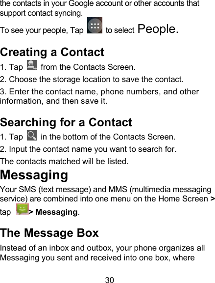 30 the contacts in your Google account or other accounts that support contact syncing.  To see your people, Tap    to select People.  Creating a Contact 1. Tap   from the Contacts Screen.                                   2. Choose the storage location to save the contact. 3. Enter the contact name, phone numbers, and other information, and then save it.                                                 Searching for a Contact 1. Tap    in the bottom of the Contacts Screen.                 2. Input the contact name you want to search for.                 The contacts matched will be listed.                                         Messaging Your SMS (text message) and MMS (multimedia messaging service) are combined into one menu on the Home Screen > tap > Messaging.                                The Message Box Instead of an inbox and outbox, your phone organizes all Messaging you sent and received into one box, where 