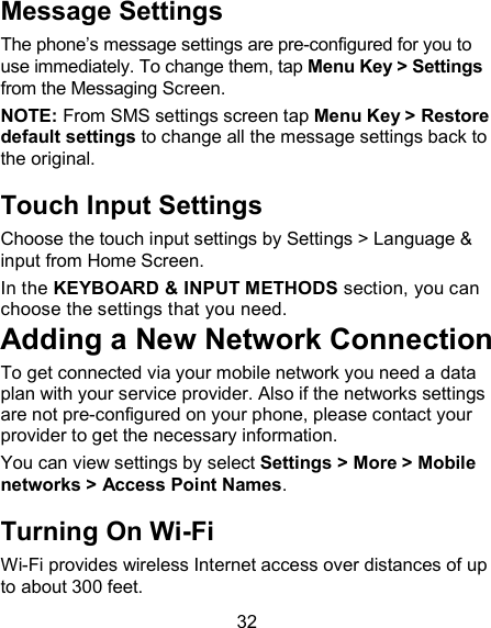 32 Message Settings The phone&rsquo;s message settings are pre-configured for you to use immediately. To change them, tap Menu Key > Settings from the Messaging Screen.   NOTE: From SMS settings screen tap Menu Key > Restore default settings to change all the message settings back to the original. Touch Input Settings Choose the touch input settings by Settings > Language &amp; input from Home Screen. In the KEYBOARD &amp; INPUT METHODS section, you can choose the settings that you need. Adding a New Network Connection To get connected via your mobile network you need a data plan with your service provider. Also if the networks settings are not pre-configured on your phone, please contact your provider to get the necessary information.   You can view settings by select Settings > More > Mobile networks > Access Point Names. Turning On Wi-Fi   Wi-Fi provides wireless Internet access over distances of up to about 300 feet. 