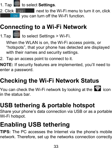 33 1. Tap   to select Settings. 2. Click   next to the Wi-Fi menu to turn it on, click  you can turn off the Wi-Fi function. Connecting to a Wi-Fi Network 1.Tap    to select Settings > Wi-Fi. When the WLAN is on, the Wi-Fi access points, or &ldquo;hotspots&rdquo;, that your phone has detected are displayed with their names and security settings. 2.  Tap an access point to connect to it. NOTE: If security features are implemented, you&rsquo;ll need to enter a password. Checking the Wi-Fi Network Status You can check the Wi-Fi network by looking at the    icon in the status bar.   USB tethering &amp; portable hotspot Share your phone&rsquo;s data connection via USB or as a portable Wi-Fi hotspot. Enabling USB tethering   TIPS: The PC accesses the Internet via the phone&rsquo;s mobile network. Therefore, set up the networks connection correctly 