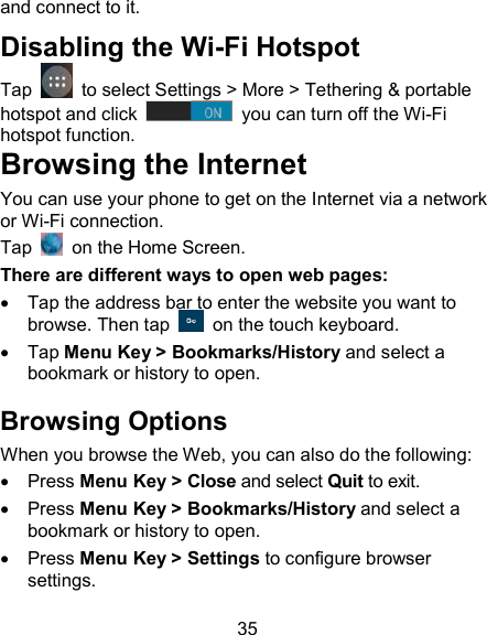 35 and connect to it. Disabling the Wi-Fi Hotspot Tap    to select Settings > More > Tethering &amp; portable hotspot and click    you can turn off the Wi-Fi hotspot function. Browsing the Internet You can use your phone to get on the Internet via a network or Wi-Fi connection.  Tap    on the Home Screen.   There are different ways to open web pages:   Tap the address bar to enter the website you want to browse. Then tap    on the touch keyboard.   Tap Menu Key > Bookmarks/History and select a bookmark or history to open. Browsing Options When you browse the Web, you can also do the following:   Press Menu Key > Close and select Quit to exit.   Press Menu Key > Bookmarks/History and select a bookmark or history to open.   Press Menu Key > Settings to configure browser settings. 