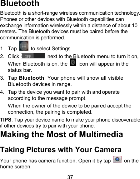 37 Bluetooth Bluetooth is a short-range wireless communication technology. Phones or other devices with Bluetooth capabilities can exchange information wirelessly within a distance of about 10 meters. The Bluetooth devices must be paired before the communication is performed. 1.  Tap    to select Settings 2.  Click   next to the Bluetooth menu to turn it on,    When Bluetooth is on, the    icon will appear in the status bar. 3.  Tap Bluetooth. Your phone will show all visible Bluetooth devices in range. 4.  Tap the device you want to pair with and operate according to the message prompt. When the owner of the device to be paired accept the connection, the pairing is completed. TIPS: Tap your device name to make your phone discoverable if other devices try to pair with your phone. Making the Most of Multimedia Taking Pictures with Your Camera Your phone has camera function. Open it by tap    on the home screen.   