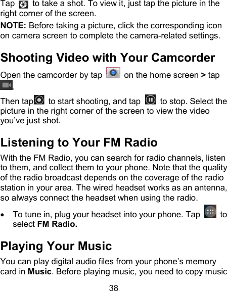 38 Tap    to take a shot. To view it, just tap the picture in the right corner of the screen.               NOTE: Before taking a picture, click the corresponding icon on camera screen to complete the camera-related settings. Shooting Video with Your Camcorder Open the camcorder by tap    on the home screen > tap . Then tap   to start shooting, and tap    to stop. Select the picture in the right corner of the screen to view the video you&rsquo;ve just shot.   Listening to Your FM Radio With the FM Radio, you can search for radio channels, listen to them, and collect them to your phone. Note that the quality of the radio broadcast depends on the coverage of the radio station in your area. The wired headset works as an antenna, so always connect the headset when using the radio.    To tune in, plug your headset into your phone. Tap    to select FM Radio. Playing Your Music You can play digital audio files from your phone&rsquo;s memory card in Music. Before playing music, you need to copy music 