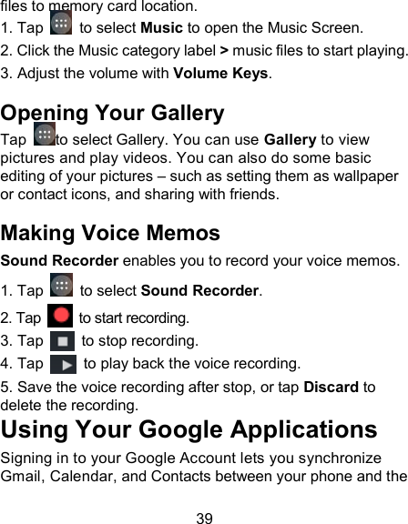 39 files to memory card location.  1. Tap    to select Music to open the Music Screen. 2. Click the Music category label > music files to start playing. 3. Adjust the volume with Volume Keys. Opening Your Gallery Tap  to select Gallery. You can use Gallery to view pictures and play videos. You can also do some basic editing of your pictures &ndash; such as setting them as wallpaper or contact icons, and sharing with friends. Making Voice Memos Sound Recorder enables you to record your voice memos.   1. Tap   to select Sound Recorder. 2. Tap    to start recording. 3. Tap    to stop recording. 4. Tap    to play back the voice recording. 5. Save the voice recording after stop, or tap Discard to delete the recording. Using Your Google Applications Signing in to your Google Account lets you synchronize Gmail, Calendar, and Contacts between your phone and the 