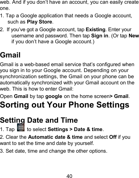 40 web. And if you don&rsquo;t have an account, you can easily create one. 1. Tap a Google application that needs a Google account, such as Play Store.   2.  If you&rsquo;ve got a Google account, tap Existing. Enter your username and password. Then tap Sign in. (Or tap New if you don&rsquo;t have a Google account.) Gmail Gmail is a web-based email service that&rsquo;s configured when you sign in to your Google account. Depending on your synchronization settings, the Gmail on your phone can be automatically synchronized with your Gmail account on the web. This is how to enter Gmail:  Open Gmail by tap google on the home screen> Gmail. Sorting out Your Phone Settings Setting Date and Time 1. Tap    to select Settings > Date &amp; time. 2. Clear the Automatic date &amp; time and select Off if you want to set the time and date by yourself. 3. Set date, time and change the other options. 