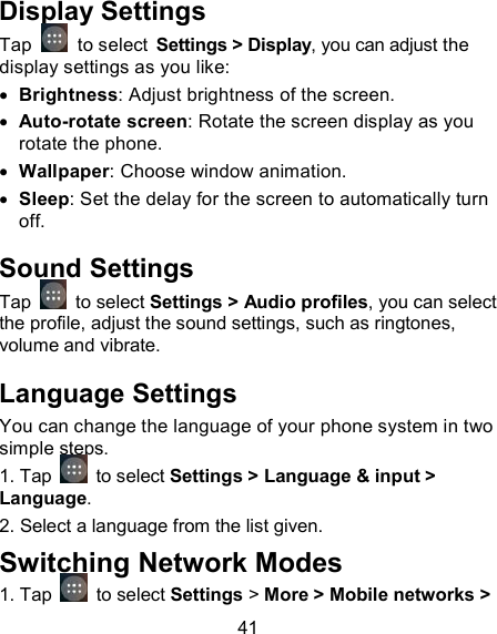 41 Display Settings Tap    to select Settings > Display, you can adjust the display settings as you like:  Brightness: Adjust brightness of the screen.  Auto-rotate screen: Rotate the screen display as you rotate the phone.  Wallpaper: Choose window animation.  Sleep: Set the delay for the screen to automatically turn off. Sound Settings Tap   to select Settings > Audio profiles, you can select the profile, adjust the sound settings, such as ringtones, volume and vibrate. Language Settings You can change the language of your phone system in two simple steps.  1. Tap   to select Settings > Language &amp; input > Language. 2. Select a language from the list given. Switching Network Modes 1. Tap    to select Settings > More > Mobile networks > 
