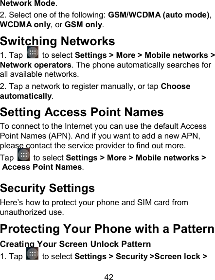 42 Network Mode.                          2. Select one of the following: GSM/WCDMA (auto mode), WCDMA only, or GSM only.                       Switching Networks 1. Tap   to select Settings > More > Mobile networks > Network operators. The phone automatically searches for all available networks. 2. Tap a network to register manually, or tap Choose automatically. Setting Access Point Names To connect to the Internet you can use the default Access Point Names (APN). And if you want to add a new APN, please contact the service provider to find out more. Tap   to select Settings > More > Mobile networks > Access Point Names. Security Settings Here&rsquo;s how to protect your phone and SIM card from unauthorized use.   Protecting Your Phone with a Pattern Creating Your Screen Unlock Pattern 1. Tap   to select Settings > Security >Screen lock > 
