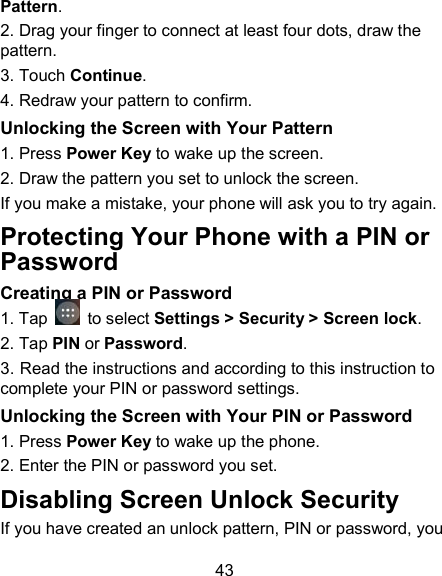 43 Pattern. 2. Drag your finger to connect at least four dots, draw the pattern. 3. Touch Continue. 4. Redraw your pattern to confirm. Unlocking the Screen with Your Pattern 1. Press Power Key to wake up the screen. 2. Draw the pattern you set to unlock the screen. If you make a mistake, your phone will ask you to try again. Protecting Your Phone with a PIN or Password Creating a PIN or Password 1. Tap   to select Settings > Security > Screen lock. 2. Tap PIN or Password.   3. Read the instructions and according to this instruction to complete your PIN or password settings. Unlocking the Screen with Your PIN or Password 1. Press Power Key to wake up the phone. 2. Enter the PIN or password you set. Disabling Screen Unlock Security If you have created an unlock pattern, PIN or password, you 