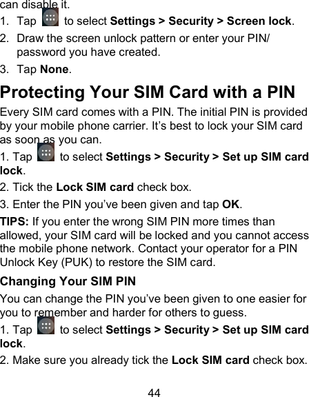 44 can disable it.  1.  Tap   to select Settings > Security > Screen lock. 2.  Draw the screen unlock pattern or enter your PIN/ password you have created. 3.  Tap None. Protecting Your SIM Card with a PIN Every SIM card comes with a PIN. The initial PIN is provided by your mobile phone carrier. It&rsquo;s best to lock your SIM card as soon as you can.  1. Tap   to select Settings > Security > Set up SIM card lock. 2. Tick the Lock SIM card check box. 3. Enter the PIN you&rsquo;ve been given and tap OK. TIPS: If you enter the wrong SIM PIN more times than allowed, your SIM card will be locked and you cannot access the mobile phone network. Contact your operator for a PIN Unlock Key (PUK) to restore the SIM card. Changing Your SIM PIN You can change the PIN you&rsquo;ve been given to one easier for you to remember and harder for others to guess. 1. Tap   to select Settings > Security > Set up SIM card lock. 2. Make sure you already tick the Lock SIM card check box. 