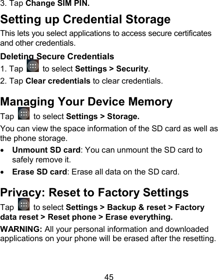 45 3. Tap Change SIM PIN. Setting up Credential Storage This lets you select applications to access secure certificates and other credentials. Deleting Secure Credentials 1. Tap   to select Settings > Security. 2. Tap Clear credentials to clear credentials. Managing Your Device Memory Tap   to select Settings > Storage. You can view the space information of the SD card as well as the phone storage.    Unmount SD card: You can unmount the SD card to safely remove it.  Erase SD card: Erase all data on the SD card. Privacy: Reset to Factory Settings Tap   to select Settings > Backup &amp; reset > Factory data reset > Reset phone > Erase everything. WARNING: All your personal information and downloaded applications on your phone will be erased after the resetting. 