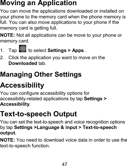 47 Moving an Application You can move the applications downloaded or installed on your phone to the memory card when the phone memory is full. You can also move applications to your phone if the memory card is getting full. NOTE: Not all applications can be move to your phone or memory card. 1.  Tap   to select Settings > Apps . 2.  Click the application you want to move on the Downloaded tab. Managing Other Settings Accessibility You can configure accessibility options for accessibility-related applications by tap Settings > Accessibility. Text-to-speech Output You can set the text-to-speech and voice recognition options by tap Settings >Language &amp; input > Text-to-speech output.   NOTE: You need to download voice data in order to use the text-to-speech function. 