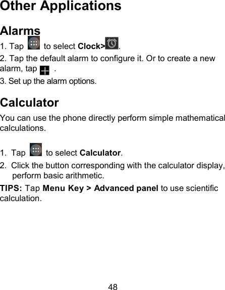 48 Other Applications Alarms 1. Tap   to select Clock> . 2. Tap the default alarm to configure it. Or to create a new alarm, tap        . 3. Set up the alarm options. Calculator You can use the phone directly perform simple mathematical calculations.  1.  Tap   to select Calculator. 2.  Click the button corresponding with the calculator display, perform basic arithmetic. TIPS: Tap Menu Key > Advanced panel to use scientific calculation. 