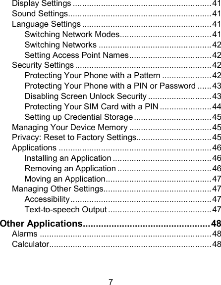 7 Display Settings ........................................................... 41 Sound Settings ............................................................. 41 Language Settings ....................................................... 41 Switching Network Modes ....................................... 41 Switching Networks ................................................ 42 Setting Access Point Names ................................... 42 Security Settings .......................................................... 42 Protecting Your Phone with a Pattern ..................... 42 Protecting Your Phone with a PIN or Password ...... 43 Disabling Screen Unlock Security ........................... 43 Protecting Your SIM Card with a PIN ...................... 44 Setting up Credential Storage ................................. 45 Managing Your Device Memory ................................... 45 Privacy: Reset to Factory Settings................................ 45 Applications ................................................................. 46 Installing an Application .......................................... 46 Removing an Application ........................................ 46 Moving an Application ............................................. 47 Managing Other Settings.............................................. 47 Accessibility ............................................................ 47 Text-to-speech Output ............................................ 47 Other Applications ................................................. 48 Alarms ......................................................................... 48 Calculator ..................................................................... 48 