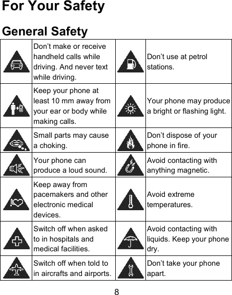 8 For Your Safety General Safety  Don&rsquo;t make or receive handheld calls while driving. And never text while driving.  Don&rsquo;t use at petrol stations.  Keep your phone at least 10 mm away from your ear or body while making calls.  Your phone may produce a bright or flashing light.  Small parts may cause a choking.  Don&rsquo;t dispose of your phone in fire.  Your phone can produce a loud sound.  Avoid contacting with anything magnetic.  Keep away from pacemakers and other electronic medical devices.  Avoid extreme temperatures.  Switch off when asked to in hospitals and medical facilities.  Avoid contacting with liquids. Keep your phone dry.  Switch off when told to in aircrafts and airports.  Don&rsquo;t take your phone apart. 