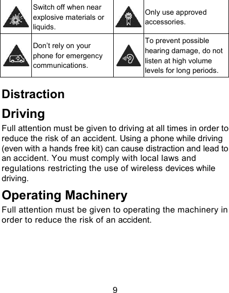 9  Switch off when near explosive materials or liquids.  Only use approved accessories.  Don&rsquo;t rely on your phone for emergency communications.  To prevent possible hearing damage, do not listen at high volume levels for long periods. Distraction Driving Full attention must be given to driving at all times in order to reduce the risk of an accident. Using a phone while driving (even with a hands free kit) can cause distraction and lead to an accident. You must comply with local laws and regulations restricting the use of wireless devices while driving. Operating Machinery Full attention must be given to operating the machinery in order to reduce the risk of an accident. 