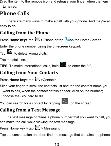 10 Drag the item to the remove icon and release your finger when the item turns red. Phone Calls There are many ways to make a call with your phone. And they’re all easy to do. Calling from the Phone Press Home key&gt; tap  &gt; Phone or tap  on the Home Screen. Enter the phone number using the on-screen keypad. Tap    to delete wrong digits. Tap the dial icon. TIPS: To make international calls, hold    to enter the “+”. Calling from Your Contacts Press Home key&gt; tap  &gt;Contacts. Slide your finger to scroll the contacts list and tap the contact name you want to call, when the contact details appear, click on the number; choose the SIM card to dial. You can search for a contact by tapping    on the screen. Calling from a Text Message If a text message contains a phone number that you want to call, you can make the call while viewing the text message. Press Home key &gt; tap  &gt; Messaging. Tap the conversation and then find the message that contains the phone 