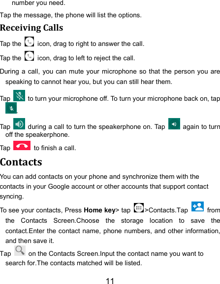 11 number you need. Tap the message, the phone will list the options. Receiving Calls Tap the    icon, drag to right to answer the call. Tap the    icon, drag to left to reject the call. During a call, you can mute your microphone so that the person you are speaking to cannot hear you, but you can still hear them. Tap    to turn your microphone off. To turn your microphone back on, tap. Tap    during a call to turn the speakerphone on. Tap    again to turn off the speakerphone.   Tap    to finish a call.   Contacts You can add contacts on your phone and synchronize them with the contacts in your Google account or other accounts that support contact syncing. To see your contacts, Press Home key&gt; tap  &gt;Contacts.Tap    from the  Contacts  Screen.Choose  the  storage  location  to  save  the contact.Enter the contact name, phone numbers, and other information, and then save it.   Tap    on the Contacts Screen.Input the contact name you want to search for.The contacts matched will be listed. 