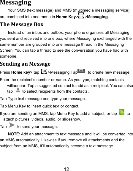 12 Messaging Your SMS (text message) and MMS (multimedia messaging service) are combined into one menu in Home Key&gt; &gt;Messaging. The Message Box Instead of an inbox and outbox, your phone organizes all Messaging you sent and received into one box, where Messaging exchanged with the same number are grouped into one message thread in the Messaging Screen. You can tap a thread to see the conversation you have had with someone. Sending an Message Press Home key&gt; tap  &gt;Messaging.Tap   to create new message. Enter the recipient’s number or name. As you type, matching contacts willappear. Tap a suggested contact to add as a recipient. You can also tap    to select recipients from the contacts. Tap Type text message and type your message. Tap Menu Key to insert quick text or contact. If you are sending an MMS, tap Menu Key to add a subject, or tap   to attach pictures, videos, audio, or slideshow. Tap    to send your message. NOTE: Add an attachment to text message and it will be converted into an MMS automatically. Likewise if you remove all attachments and the subject from an MMS, it’ll automatically become a text message. 