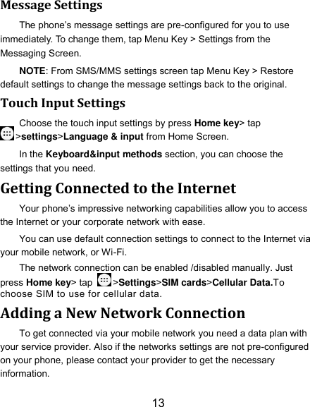 13 Message Settings The phone’s message settings are pre-configured for you to use immediately. To change them, tap Menu Key &gt; Settings from the Messaging Screen. NOTE: From SMS/MMS settings screen tap Menu Key &gt; Restore default settings to change the message settings back to the original. Touch Input Settings Choose the touch input settings by press Home key&gt; tap &gt;settings&gt;Language &amp; input from Home Screen. In the Keyboard&amp;input methods section, you can choose the settings that you need. Getting Connected to the Internet Your phone’s impressive networking capabilities allow you to access the Internet or your corporate network with ease. You can use default connection settings to connect to the Internet via your mobile network, or Wi-Fi. The network connection can be enabled /disabled manually. Just press Home key&gt; tap  &gt;Settings&gt;SIM cards&gt;Cellular Data.To choose SIM to use for cellular data. Adding a New Network Connection To get connected via your mobile network you need a data plan with your service provider. Also if the networks settings are not pre-configured on your phone, please contact your provider to get the necessary information.   