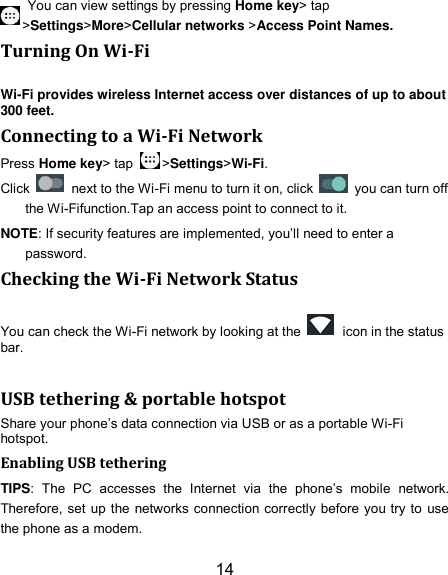14 You can view settings by pressing Home key&gt; tap &gt;Settings&gt;More&gt;Cellular networks &gt;Access Point Names. Turning On Wi-Fi Wi-Fi provides wireless Internet access over distances of up to about 300 feet. Connecting to a Wi-Fi Network Press Home key&gt; tap  &gt;Settings&gt;Wi-Fi. Click    next to the Wi-Fi menu to turn it on, click    you can turn off the Wi-Fifunction.Tap an access point to connect to it. NOTE: If security features are implemented, you’ll need to enter a password. Checking the Wi-Fi Network Status You can check the Wi-Fi network by looking at the    icon in the status bar.      USB tethering &amp; portable hotspot Share your phone’s data connection via USB or as a portable Wi-Fi hotspot. Enabling USB tethering TIPS:  The  PC  accesses  the  Internet  via  the  phone’s  mobile  network. Therefore, set up the networks connection correctly before you try to use the phone as a modem. 
