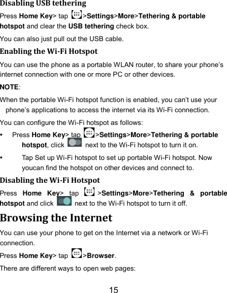 15 Disabling USB tethering Press Home Key&gt; tap  &gt;Settings&gt;More&gt;Tethering &amp; portable hotspot and clear the USB tethering check box.   You can also just pull out the USB cable. Enabling the Wi-Fi Hotspot You can use the phone as a portable WLAN router, to share your phone’s internet connection with one or more PC or other devices. NOTE:   When the portable Wi-Fi hotspot function is enabled, you can’t use your phone’s applications to access the internet via its Wi-Fi connection. You can configure the Wi-Fi hotspot as follows:  Press Home Key&gt; tap  &gt;Settings&gt;More&gt;Tethering &amp; portable hotspot, click    next to the Wi-Fi hotspot to turn it on.   Tap Set up Wi-Fi hotspot to set up portable Wi-Fi hotspot. Now youcan find the hotspot on other devices and connect to. Disabling the Wi-Fi Hotspot Press  Home  Key&gt;  tap  &gt;Settings&gt;More&gt;Tethering  &amp;  portable hotspot and click    next to the Wi-Fi hotspot to turn it off. Browsing the Internet You can use your phone to get on the Internet via a network or Wi-Fi connection.   Press Home Key&gt; tap  &gt;Browser. There are different ways to open web pages: 
