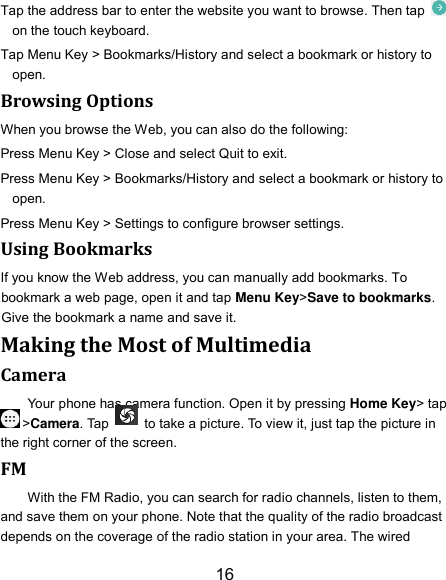 16 Tap the address bar to enter the website you want to browse. Then tap   on the touch keyboard. Tap Menu Key &gt; Bookmarks/History and select a bookmark or history to open. Browsing Options When you browse the Web, you can also do the following: Press Menu Key &gt; Close and select Quit to exit. Press Menu Key &gt; Bookmarks/History and select a bookmark or history to open. Press Menu Key &gt; Settings to configure browser settings. Using Bookmarks If you know the Web address, you can manually add bookmarks. To bookmark a web page, open it and tap Menu Key&gt;Save to bookmarks. Give the bookmark a name and save it.   Making the Most of Multimedia Camera Your phone has camera function. Open it by pressing Home Key&gt; tap &gt;Camera. Tap    to take a picture. To view it, just tap the picture in the right corner of the screen.   FM With the FM Radio, you can search for radio channels, listen to them, and save them on your phone. Note that the quality of the radio broadcast depends on the coverage of the radio station in your area. The wired 