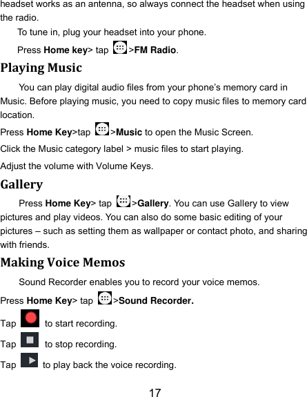 17 headset works as an antenna, so always connect the headset when using the radio. To tune in, plug your headset into your phone.   Press Home key&gt; tap  &gt;FM Radio. Playing Music You can play digital audio files from your phone’s memory card in Music. Before playing music, you need to copy music files to memory card location. Press Home Key&gt;tap  &gt;Music to open the Music Screen. Click the Music category label &gt; music files to start playing. Adjust the volume with Volume Keys. Gallery Press Home Key&gt; tap  &gt;Gallery. You can use Gallery to view pictures and play videos. You can also do some basic editing of your pictures – such as setting them as wallpaper or contact photo, and sharing with friends. Making Voice Memos Sound Recorder enables you to record your voice memos.   Press Home Key&gt; tap  &gt;Sound Recorder. Tap   to start recording. Tap   to stop recording. Tap    to play back the voice recording. 
