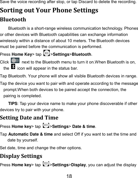 18 Save the voice recording after stop, or tap Discard to delete the recording. Sorting out Your Phone Settings Bluetooth Bluetooth is a short-range wireless communication technology. Phones or other devices with Bluetooth capabilities can exchange information wirelessly within a distance of about 10 meters. The Bluetooth devices must be paired before the communication is performed. Press Home Key&gt; tap  &gt;Settings&gt;Bluetooth. Click    next to the Bluetooth menu to turn it on.When Bluetooth is on, the    icon will appear in the status bar. Tap Bluetooth. Your phone will show all visible Bluetooth devices in range. Tap the device you want to pair with and operate according to the message prompt.When both devices to be paired accept the connection, the pairing is completed. TIPS: Tap your device name to make your phone discoverable if other devices try to pair with your phone. Setting Date and Time Press Home key&gt; tap  &gt;Settings&gt; Date &amp; time. Tap Automatic Date &amp; time and select Off if you want to set the time and date by yourself. Set date, time and change the other options. Display Settings Press Home key&gt; tap  &gt;Settings&gt;Display, you can adjust the display 
